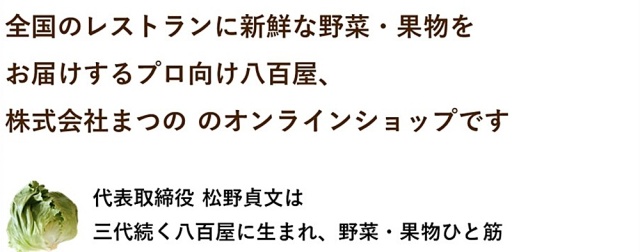 まつのベジタブルガーデンは全国のレストランに新鮮な野菜・果物をお届けするプロ向け八百屋、株式会社まつの のオンラインショップ。代表取締役 松野貞文は三代続く八百屋に生まれ、野菜・くだものひと筋
